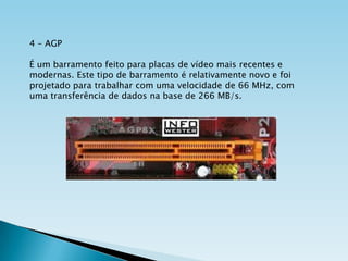 4 – AGP
É um barramento feito para placas de vídeo mais recentes e
modernas. Este tipo de barramento é relativamente novo e foi
projetado para trabalhar com uma velocidade de 66 MHz, com
uma transferência de dados na base de 266 MB/s.

 