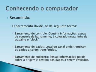 

Resumindo:
◦ O barramento divide-se da seguinte forma:
 Barramento de controle: Contém informações extras
de controle de barramento, é colocado nesta linha de
trabalho o “clock”.
 Barramento de dados: Local ou canal onde transitam
os dados a serem transferidos.

 Barramento de endereço: Possui informações gerais
sobre a origem e destino dos dados a serem enviados.

 