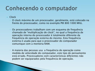 

Clock
◦ O clock máximo de um processador, geralmente, está colocado na
frente do processador, como no exemplo PIII 800 1000 MHz.
◦ Os processadores trabalham com um esquema de frequência
chamado de “multiplicação de clock”, no qual a frequência de
operação interna do processador é totalmente diferente da
frequência de operação externa do mesmo. Esta frequência
externa é usada para que o processador do computador
comunique com a memória RAM.
◦ A maioria das pessoas usa a frequência de operação como
medida de velocidade do computador, este tipo de pensamento
está errado. Processadores com características diferentes não
podem ser equiparados pela frequência de operação.

 