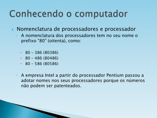 

Nomenclatura de processadores e processador
◦ A nomenclatura dos processadores tem no seu nome o
prefixo “80” (oitenta), como:
 80 – 386 (80386)
 80 – 486 (80486)
 80 – 586 (80586)

◦ A empresa Intel a partir do processador Pentium passou a
adotar nomes nos seus processadores porque os números
não podem ser patenteados.

 