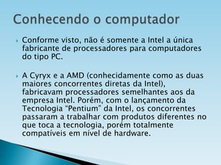 



Conforme visto, não é somente a Intel a única
fabricante de processadores para computadores
do tipo PC.
A Cyryx e a AMD (conhecidamente como as duas
maiores concorrentes diretas da Intel),
fabricavam processadores semelhantes aos da
empresa Intel. Porém, com o lançamento da
Tecnologia “Pentium” da Intel, os concorrentes
passaram a trabalhar com produtos diferentes no
que toca a tecnologia, porém totalmente
compatíveis em nível de hardware.

 
