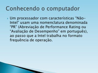 

Um processador com características “NãoIntel” usam uma nomenclatura denominada
“PR” (Abreviação de Performance Rating ou
“Avaliação de Desempenho” em português),
ao passo que a Intel trabalha no formato
frequência de operação.

 