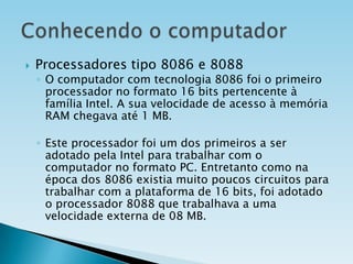 

Processadores tipo 8086 e 8088

◦ O computador com tecnologia 8086 foi o primeiro
processador no formato 16 bits pertencente à
família Intel. A sua velocidade de acesso à memória
RAM chegava até 1 MB.

◦ Este processador foi um dos primeiros a ser
adotado pela Intel para trabalhar com o
computador no formato PC. Entretanto como na
época dos 8086 existia muito poucos circuitos para
trabalhar com a plataforma de 16 bits, foi adotado
o processador 8088 que trabalhava a uma
velocidade externa de 08 MB.

 
