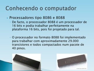 

Processadores tipo 8086 e 8088
◦ De facto, o processador 8088 é um processador de
16 bits e podia trabalhar perfeitamente na
plataforma 16 bits, pois foi projetado para tal.
◦ O processador no formato 8088 foi implementado
para trabalhar com aproximadamente 29.000
transístores e todos compactados num pacote de
40 pinos.

 