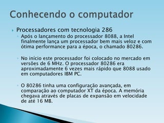 

Processadores com tecnologia 286

◦ Após o lançamento do processador 8088, a Intel
finalmente lança um processador bem mais veloz e com
ótima performance para a época, o chamado 80286.
◦ No início este processador foi colocado no mercado em
versões de 6 MHz. O processador 80286 era
aproximadamente 6 vezes mais rápido que 8088 usado
em computadores IBM PC.
◦ O 80286 tinha uma configuração avançada, em
comparação ao computador XT da época. A memória
chegava através de placas de expansão em velocidade
de até 16 MB.

 