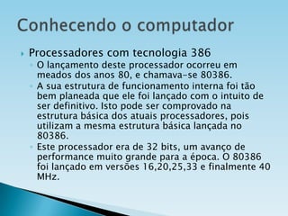 

Processadores com tecnologia 386

◦ O lançamento deste processador ocorreu em
meados dos anos 80, e chamava-se 80386.
◦ A sua estrutura de funcionamento interna foi tão
bem planeada que ele foi lançado com o intuito de
ser definitivo. Isto pode ser comprovado na
estrutura básica dos atuais processadores, pois
utilizam a mesma estrutura básica lançada no
80386.
◦ Este processador era de 32 bits, um avanço de
performance muito grande para a época. O 80386
foi lançado em versões 16,20,25,33 e finalmente 40
MHz.

 