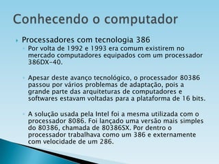 

Processadores com tecnologia 386

◦ Por volta de 1992 e 1993 era comum existirem no
mercado computadores equipados com um processador
386DX-40.
◦ Apesar deste avanço tecnológico, o processador 80386
passou por vários problemas de adaptação, pois a
grande parte das arquiteturas de computadores e
softwares estavam voltadas para a plataforma de 16 bits.
◦ A solução usada pela Intel foi a mesma utilizada com o
processador 8086. Foi lançado uma versão mais simples
do 80386, chamada de 80386SX. Por dentro o
processador trabalhava como um 386 e externamente
com velocidade de um 286.

 