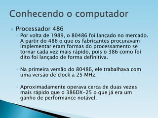 

Processador 486

◦ Por volta de 1989, o 80486 foi lançado no mercado.
A partir do 486 o que os fabricantes procuravam
implementar eram formas do processamento se
tornar cada vez mais rápido, pois o 386 como foi
dito foi lançado de forma definitiva.
◦ Na primeira versão do 80486, ele trabalhava com
uma versão de clock a 25 MHz.
◦ Aproximadamente operava cerca de duas vezes
mais rápido que o 386DX-25 o que já era um
ganho de performance notável.

 