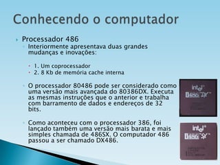 

Processador 486

◦ Interiormente apresentava duas grandes
mudanças e inovações:
 1. Um coprocessador
 2. 8 Kb de memória cache interna

◦ O processador 80486 pode ser considerado como
uma versão mais avançada do 80386DX. Executa
as mesmas instruções que o anterior e trabalha
com barramento de dados e endereços de 32
bits.
◦ Como aconteceu com o processador 386, foi
lançado também uma versão mais barata e mais
simples chamada de 486SX. O computador 486
passou a ser chamado DX486.

 