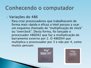 

Variações do 486
◦ Para criar processadores que trabalhassem de
forma mais rápida e eficaz a Intel passou a usar
um esquema chamado de “multiplicação de clock”
ou “overclock”. Desta forma, foi lançado o
processador 486DX2 que faz a multiplicação do
barramento externo por 2. O 486DX4 que
multiplica o processador por 3 e não por 4, como
muitos pensam.

 