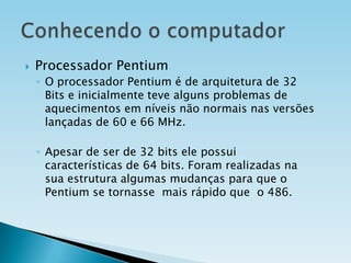 

Processador Pentium
◦ O processador Pentium é de arquitetura de 32
Bits e inicialmente teve alguns problemas de
aquecimentos em níveis não normais nas versões
lançadas de 60 e 66 MHz.

◦ Apesar de ser de 32 bits ele possui
características de 64 bits. Foram realizadas na
sua estrutura algumas mudanças para que o
Pentium se tornasse mais rápido que o 486.

 