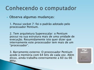 

Observa algumas mudanças:
1. Possui socket 7: foi o padrão adotado pelo
processador Pentium.
2. Tem arquitetura Superescalar: o Pentium
possui na sua estrutura mais de uma unidade de
execução. Resumidamente isto quer dizer que
internamente este processador tem mais de um
“processador”.
3. Barramento externo: O processador Pentium
acede à memória com 64 bits de cada vez. Além
disso, ainda trabalha externamente a 60 ou 66
MHz.

 