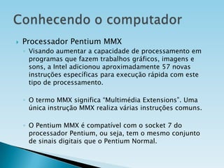 

Processador Pentium MMX
◦ Visando aumentar a capacidade de processamento em
programas que fazem trabalhos gráficos, imagens e
sons, a Intel adicionou aproximadamente 57 novas
instruções específicas para execução rápida com este
tipo de processamento.
◦ O termo MMX significa “Multimédia Extensions”. Uma
única instrução MMX realiza várias instruções comuns.
◦ O Pentium MMX é compatível com o socket 7 do
processador Pentium, ou seja, tem o mesmo conjunto
de sinais digitais que o Pentium Normal.
◦

 