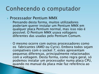 

Processador Pentium MMX

◦ Pensando desta forma, muitos utilizadores
poderiam querer instalar um Pentium MMX em
qualquer placa Pentium normal, mas isso não é
possível. O Pentium MMX usava voltagens
diferentes das usadas pelo Pentium Comum.
◦ O mesmo ocorre com outros processadores como
os fabricantes (AMD ou Cyrix). Embora todos sejam
compatíveis com o socket 7, estes apresentam
pequenas diferenças, principalmente relacionados
com a voltagem. Desta forma, como regra geral, só
podemos instalar um processador numa placa CPU,
quando no manual da placa mãe faz referência ao
mesmo.

 