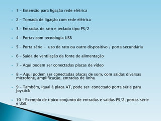 

1 – Extensão para ligação rede elétrica



2 – Tomada de ligação com rede elétrica



3 – Entradas de rato e teclado tipo PS/2



4 – Portas com tecnologia USB



5 – Porta série - uso de rato ou outro dispositivo / porta secundária



6 – Saída de ventilação da fonte de alimentação



7 – Aqui podem ser conectadas placas de vídeo



8 - Aqui podem ser conectadas placas de som, com saídas diversas
microfone, amplificação, entradas de linha



9 – Também, igual à placa AT, pode ser conectado porta série para
Joystick



10 – Exemplo de típico conjunto de entradas e saídas PS/2, portas série
e USB.

 