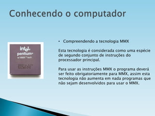 • Compreendendo a tecnologia MMX
Esta tecnologia é considerada como uma espécie
de segundo conjunto de instruções do
processador principal.
Para usar as instruções MMX o programa deverá
ser feito obrigatoriamente para MMX, assim esta
tecnologia não aumenta em nada programas que
não sejam desenvolvidos para usar o MMX.

 