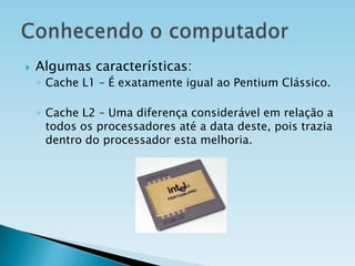

Algumas características:
◦ Cache L1 – É exatamente igual ao Pentium Clássico.
◦ Cache L2 – Uma diferença considerável em relação a
todos os processadores até a data deste, pois trazia
dentro do processador esta melhoria.

 