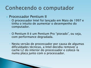 

Processador Pentium II

◦ O processador Intel foi lançado em Maio de 1997 e
tinha o intuito de aumentar o desempenho do
computador.
◦ O Pentium II é um Pentium Pro “piorado”, ou seja,
com performance degradada.
◦ Nesta versão de processador por causa de algumas
dificuldades técnicas, a Intel decidiu remover a
cache L2 do interior do processador e colocá-la
numa placa junto com o processador.

 