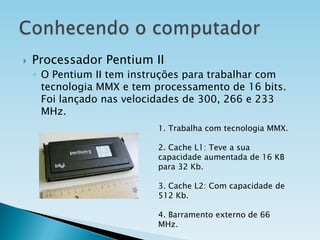 

Processador Pentium II
◦ O Pentium II tem instruções para trabalhar com
tecnologia MMX e tem processamento de 16 bits.
Foi lançado nas velocidades de 300, 266 e 233
MHz.
1. Trabalha com tecnologia MMX.
2. Cache L1: Teve a sua
capacidade aumentada de 16 KB
para 32 Kb.
3. Cache L2: Com capacidade de
512 Kb.
4. Barramento externo de 66
MHz.

 