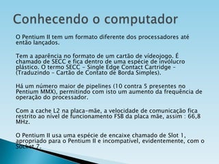 O Pentium II tem um formato diferente dos processadores até
então lançados.

Tem a aparência no formato de um cartão de vídeojogo. É
chamado de SECC e fica dentro de uma espécie de invólucro
plástico. O termo SECC - Single Edge Contact Cartridge –
(Traduzindo – Cartão de Contato de Borda Simples).
Há um número maior de pipelines (10 contra 5 presentes no
Pentium MMX), permitindo com isto um aumento da frequência de
operação do processador.
Com a cache L2 na placa-mãe, a velocidade de comunicação fica
restrito ao nível de funcionamento FSB da placa mãe, assim : 66,8
MHz.
O Pentium II usa uma espécie de encaixe chamado de Slot 1,
apropriado para o Pentium II e incompatível, evidentemente, com o
Socket 7.

 