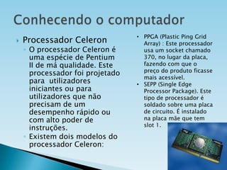 

Processador Celeron

◦ O processador Celeron é
uma espécie de Pentium
II de má qualidade. Este
processador foi projetado
para utilizadores
iniciantes ou para
utilizadores que não
precisam de um
desempenho rápido ou
com alto poder de
instruções.
◦ Existem dois modelos do
processador Celeron:

• PPGA (Plastic Ping Grid
Array) : Este processador
usa um socket chamado
370, no lugar da placa,
fazendo com que o
preço do produto ficasse
mais acessível.
• SEPP (Single Edge
Processor Package). Este
tipo de processador é
soldado sobre uma placa
de circuito. É instalado
na placa mãe que tem
slot 1.

 