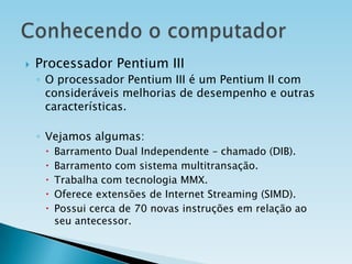

Processador Pentium III
◦ O processador Pentium III é um Pentium II com
consideráveis melhorias de desempenho e outras
características.
◦ Vejamos algumas:






Barramento Dual Independente – chamado (DIB).
Barramento com sistema multitransação.
Trabalha com tecnologia MMX.
Oferece extensões de Internet Streaming (SIMD).
Possui cerca de 70 novas instruções em relação ao
seu antecessor.

 