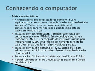◦ Mais características:
 A grande parte dos processadores Pentium III vem
equipado com um sistema chamado “cache de transferência
avançada”. Trata-se de um moderno sistema de
armazenagem para monitorizar o pedido mais alto de
dados em banda larga.
 Trabalha com tecnologia SSE. Também conhecida por
outros nomes como: FPMMX. Esta tecnologia equivale a
“3dNow” da AMD. É um conjunto de instruções novas para
trabalhar com MMX. Esta tecnologia somente terá efeito
para programas que forem desenvolvidos para tal.
 Trabalha com cache primária de 32 K, sendo 16 k para
infraestrutura e 16 k para dados. Este é chamado de cache
L1 ou nível 1.
 Possui cache L2 chamada também de nível 2 com 512 kb.
 A partir do Pentium III os processadores usam um número
de série único.

 
