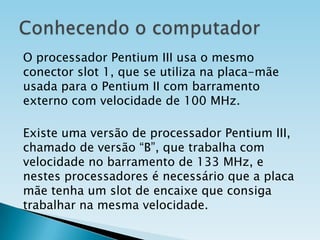 O processador Pentium III usa o mesmo
conector slot 1, que se utiliza na placa-mãe
usada para o Pentium II com barramento
externo com velocidade de 100 MHz.

Existe uma versão de processador Pentium III,
chamado de versão “B”, que trabalha com
velocidade no barramento de 133 MHz, e
nestes processadores é necessário que a placa
mãe tenha um slot de encaixe que consiga
trabalhar na mesma velocidade.

 