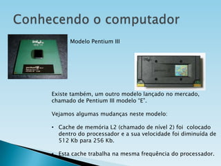 Modelo Pentium III

Existe também, um outro modelo lançado no mercado,
chamado de Pentium III modelo “E”.
Vejamos algumas mudanças neste modelo:
• Cache de memória L2 (chamado de nível 2) foi colocado
dentro do processador e a sua velocidade foi diminuída de
512 Kb para 256 Kb.

• Esta cache trabalha na mesma frequência do processador.

 