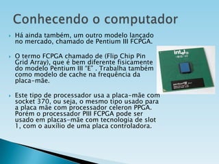 





Há ainda também, um outro modelo lançado
no mercado, chamado de Pentium III FCPGA.
O termo FCPGA chamado de (Flip Chip Pin
Grid Array), que é bem diferente fisicamente
do modelo Pentium III “E” . Trabalha também
como modelo de cache na frequência da
placa-mãe.
Este tipo de processador usa a placa-mãe com
socket 370, ou seja, o mesmo tipo usado para
a placa mãe com processador celeron PPGA.
Porém o processador PIII FCPGA pode ser
usado em placas-mãe com tecnologia de slot
1, com o auxílio de uma placa controladora.

 