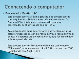 

Processador Pentium IV
◦ Este processador é a sétima geração dos processadores
com arquitetura x86 fabricados pela empresa Intel. O
Pentium IV foi totalmente redesenhado desde o
processador Pentium Pro do ano de 1995.
◦ Ao contrário dos seus antecessores que herdaram várias
características de design do Pentium Pro, o Pentium IV tem
poucas características do Pentium Pro, pois foi desenhado
e feito a partir de raiz.
◦ Este processador foi lançado inicialmente com o nome
“Willamette”, e funcionava a 1.4 e 1.5 GHz no ano de 2000,
trabalhando com Socket 423.

 