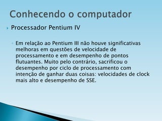 

Processador Pentium IV
◦ Em relação ao Pentium III não houve significativas
melhoras em questões de velocidade de
processamento e em desempenho de pontos
flutuantes. Muito pelo contrário, sacrificou o
desempenho por ciclo de processamento com
intenção de ganhar duas coisas: velocidades de clock
mais alto e desempenho de SSE.

 