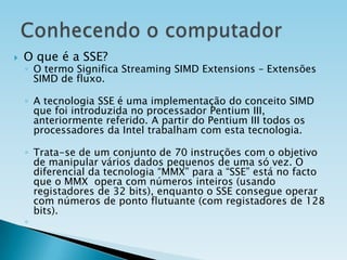 

O que é a SSE?

◦ O termo Significa Streaming SIMD Extensions – Extensões
SIMD de fluxo.

◦ A tecnologia SSE é uma implementação do conceito SIMD
que foi introduzida no processador Pentium III,
anteriormente referido. A partir do Pentium III todos os
processadores da Intel trabalham com esta tecnologia.
◦ Trata-se de um conjunto de 70 instruções com o objetivo
de manipular vários dados pequenos de uma só vez. O
diferencial da tecnologia “MMX” para a “SSE” está no facto
que o MMX opera com números inteiros (usando
registadores de 32 bits), enquanto o SSE consegue operar
com números de ponto flutuante (com registadores de 128
bits).
◦

 