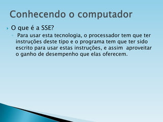 

O que é a SSE?
◦ Para usar esta tecnologia, o processador tem que ter
instruções deste tipo e o programa tem que ter sido
escrito para usar estas instruções, e assim aproveitar
o ganho de desempenho que elas oferecem.

 