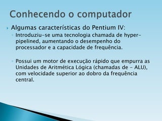 

Algumas características do Pentium IV:
◦ Introduziu-se uma tecnologia chamada de hyperpipelined, aumentando o desempenho do
processador e a capacidade de frequência.
◦ Possui um motor de execução rápido que empurra as
Unidades de Aritmética Lógica (chamadas de - ALU),
com velocidade superior ao dobro da frequência
central.

 