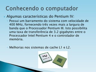 

Algumas características do Pentium IV:
◦ Possui um barramento do sistema com velocidade de
400 MHz, fornecendo três vezes mais a largura de
banda que o Processador Pentium III. Isto possibilita
uma taxa de transferência de 3.2 gigabytes entre o
Processador Intel Pentium 4 e o controlador de
memória.
◦ Melhorias nos sistemas de cache L1 e L2.

 