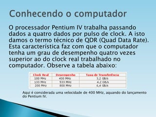 O processador Pentium IV trabalha passando
dados a quatro dados por pulso de clock. A isto
damos o termo técnico de QDR (Quad Data Rate).
Esta característica faz com que o computador
tenha um grau de desempenho quatro vezes
superior ao do clock real trabalhado no
computador. Observe a tabela abaixo:

Aqui é considerada uma velocidade de 400 MHz, aquando do lançamento
do Pentium IV.

 
