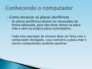 

Como encaixar as placas periféricas
◦ As placas periféricas devem ser encaixadas de
forma adequada, para não haver danos na placa
mãe e nem na própria placa controladora.
◦ Toda esta operação de encaixe deve ser feita com o
computador desligado, caso contrário a placa mãe e
outros componentes poderão queimar.

 