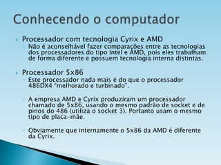 

Processador com tecnologia Cyrix e AMD



Processador 5x86

◦ Não é aconselhável fazer comparações entre as tecnologias
dos processadores do tipo Intel e AMD, pois eles trabalham
de forma diferente e possuem tecnologia interna distintas.
◦ Este processador nada mais é do que o processador
486DX4 “melhorado e turbinado”.
◦ A empresa AMD e Cyrix produziram um processador
chamado de 5x86, usando o mesmo padrão de socket e de
pinos do 486 (utiliza o socket 3). Portanto usam o mesmo
tipo de placa-mãe.

◦ Obviamente que internamente o 5x86 da AMD é diferente
da Cyrix.

 