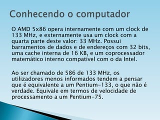 O AMD 5x86 opera internamente com um clock de
133 MHz, e externamente usa um clock com a
quarta parte deste valor: 33 MHz. Possui
barramentos de dados e de endereços com 32 bits,
uma cache interna de 16 KB, e um coprocessador
matemático interno compatível com o da Intel.
Ao ser chamado de 586 de 133 MHz, os
utilizadores menos informados tendem a pensar
que é equivalente a um Pentium-133, o que não é
verdade. Equivale em termos de velocidade de
processamento a um Pentium-75.

 