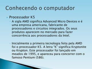 

Processador K5
◦ A sigla AMD significa Advanced Micro Devices e é
uma empresa americana, fabricante de
processadores e circuitos integrados. Os seus
produtos aparecem no mercado para fazer
concorrência aos processadores da Intel.
◦ Inicialmente a primeira tecnologia feita pela AMD
foi o processador K5. A letra “K” significa Kryptonite
ou Krypton. Este processador foi lançado em
meados de 1995, e apareceu para concorrer com o
famoso Pentium (586).

 