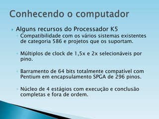 

Alguns recursos do Processador K5

◦ Compatibilidade com os vários sistemas existentes
de categoria 586 e projetos que os suportam.
◦ Múltiplos de clock de 1,5x e 2x selecionáveis por
pino.
◦ Barramento de 64 bits totalmente compatível com
Pentium em encapsulamento SPGA de 296 pinos.
◦ Núcleo de 4 estágios com execução e conclusão
completas e fora de ordem.

 