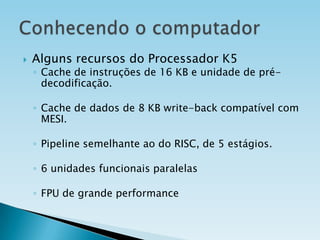 

Alguns recursos do Processador K5

◦ Cache de instruções de 16 KB e unidade de prédecodificação.
◦ Cache de dados de 8 KB write-back compatível com
MESI.
◦ Pipeline semelhante ao do RISC, de 5 estágios.
◦ 6 unidades funcionais paralelas

◦ FPU de grande performance

 