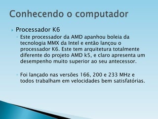

Processador K6
◦ Este processador da AMD apanhou boleia da
tecnologia MMX da Intel e então lançou o
processador K6. Este tem arquitetura totalmente
diferente do projeto AMD k5, e claro apresenta um
desempenho muito superior ao seu antecessor.
◦ Foi lançado nas versões 166, 200 e 233 MHz e
todos trabalham em velocidades bem satisfatórias.

 