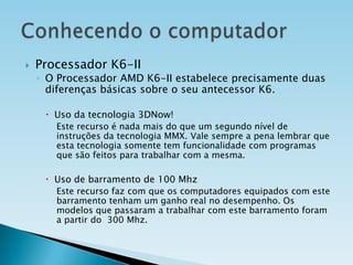 

Processador K6-II

◦ O Processador AMD K6-II estabelece precisamente duas
diferenças básicas sobre o seu antecessor K6.
 Uso da tecnologia 3DNow!
Este recurso é nada mais do que um segundo nível de
instruções da tecnologia MMX. Vale sempre a pena lembrar que
esta tecnologia somente tem funcionalidade com programas
que são feitos para trabalhar com a mesma.

 Uso de barramento de 100 Mhz
Este recurso faz com que os computadores equipados com este
barramento tenham um ganho real no desempenho. Os
modelos que passaram a trabalhar com este barramento foram
a partir do 300 Mhz.

 
