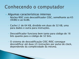 

Algumas características internas

◦ Núcleo RISC com descodificador CISC, semelhante ao K5
(5K86) e ao 6x86.
◦ Cache L1 de 64 KB, dividido em duas de 32 KB, uma
para dados e outra para instruções.

◦ Descodificador funciona bem tanto para código de 16
bits quanto para o código de 32 bits.
◦ O sistema de descodificação CISC/RISC consegue
descodificar até duas (2) instruções por pulso de clock,
dependendo da complexidade da mesma.

 