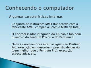 

Algumas características internas
◦ Conjunto de Instruções MMX (De acordo com a
fabricante AMD, compatível com o MMX da Intel).
◦ O Coprocessador integrado do K6 não é tão bom
quanto o do Pentium Pro ou o do Pentium II.
◦ Outras características internas iguais ao Pentium
Pro: execução em desordem, previsão de desvio
(bem melhor que o Pentium Pro), execução
especulativa, etc.

 