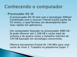 

Processador K6-III

◦ O processador K6-III vem com a tecnologia 3DNow!
Combinado com o recurso Trilevel Cache (cache de
03 níveis), o qual fornece um desempenho bem
mais rápido em aplicativos.

◦ Um computador baseado no processador AMD K6III pode oferecer até 2.368 KB e cache total do
sistema e de quatro vezes o tamanho máximo de
544 KB baseado em tecnologia concorrente.
◦ Oferece barramento frontal de 100 Mhz para uma
cache de nível 3. Trabalha na plataforma Super 7.

 