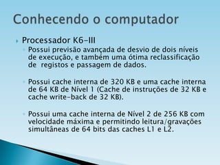

Processador K6-III

◦ Possui previsão avançada de desvio de dois níveis
de execução, e também uma ótima reclassificação
de registos e passagem de dados.
◦ Possui cache interna de 320 KB e uma cache interna
de 64 KB de Nível 1 (Cache de instruções de 32 KB e
cache write-back de 32 KB).
◦ Possui uma cache interna de Nível 2 de 256 KB com
velocidade máxima e permitindo leitura/gravações
simultâneas de 64 bits das caches L1 e L2.

 