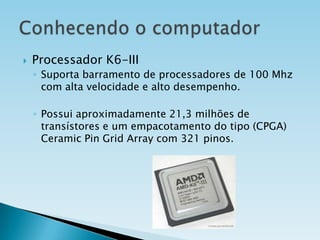 

Processador K6-III
◦ Suporta barramento de processadores de 100 Mhz
com alta velocidade e alto desempenho.
◦ Possui aproximadamente 21,3 milhões de
transístores e um empacotamento do tipo (CPGA)
Ceramic Pin Grid Array com 321 pinos.

 